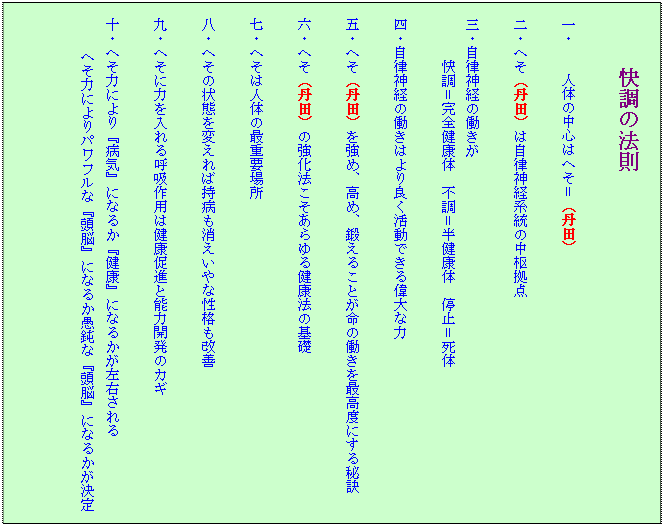 テキスト ボックス: 快調の法則
一・ 人体の中心はへそ=(丹田)
二・へそ(丹田)は自律神経系統の中枢拠点
三・自律神経の働きが
快調=完全健康体 不調=半健康体 停止=死体
四・自律神経の働きはより良く活動できる偉大な力
五・へそ(丹田)を強め、高め、鍛えることが命の働きを最高度にする秘訣
六・へそ(丹田)の強化法こそあらゆる健康法の基礎
七・へそは人体の最重要場所
八・へその状態を変えれば持病も消えいやな性格も改善
九・へそに力を入れる呼吸作用は健康促進と能力開発のカギ
十・へそ力により『病気』になるか『健康』になるかが左右される
へそ力によりパワフルな『頭脳』になるか愚鈍な『頭脳』になるかが決定